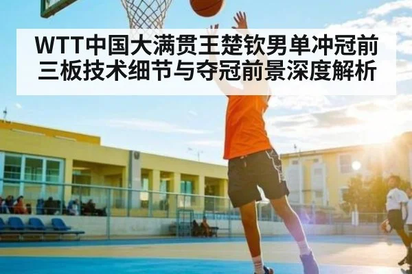WTT中国大满贯王楚钦男单冲冠前三板技术细节与夺冠前景深度解析