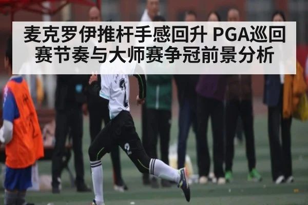麦克罗伊推杆手感回升 PGA巡回赛节奏与大师赛争冠前景分析