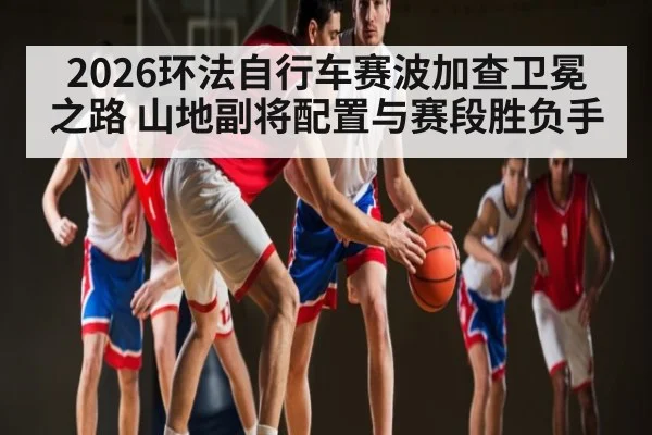 2026环法自行车赛波加查卫冕之路 山地副将配置与赛段胜负手