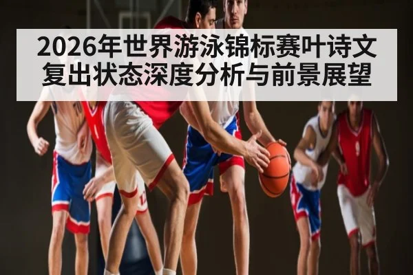 2026年世界游泳锦标赛叶诗文复出状态深度分析与前景展望